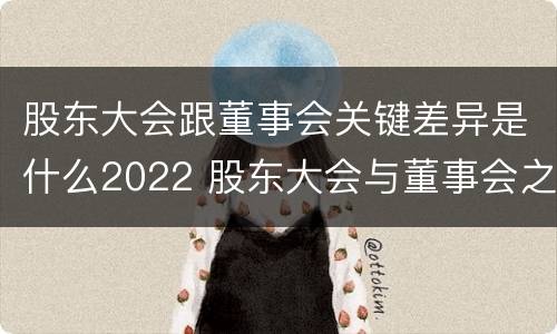 股东大会跟董事会关键差异是什么2022 股东大会与董事会之间的关系