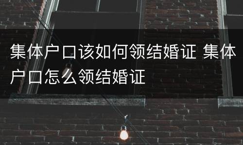集体户口该如何领结婚证 集体户口怎么领结婚证