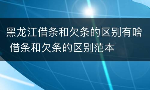 黑龙江借条和欠条的区别有啥 借条和欠条的区别范本