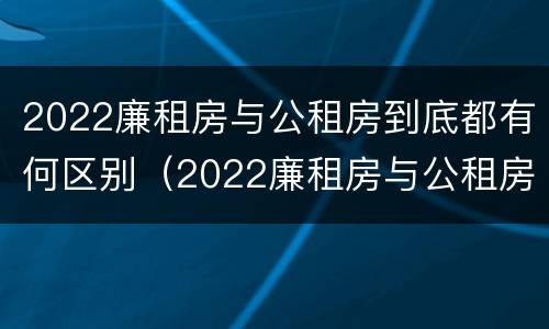2022廉租房与公租房到底都有何区别（2022廉租房与公租房到底都有何区别呢）