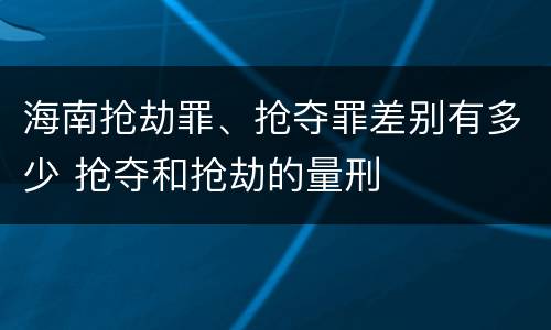 海南抢劫罪、抢夺罪差别有多少 抢夺和抢劫的量刑