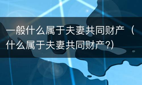 一般什么属于夫妻共同财产（什么属于夫妻共同财产?）
