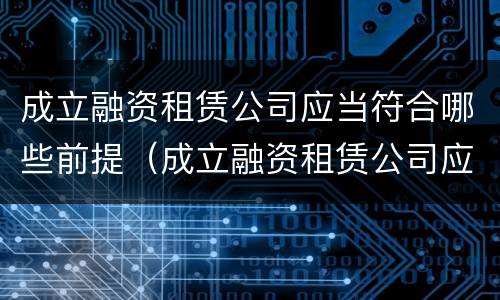 成立融资租赁公司应当符合哪些前提（成立融资租赁公司应当符合哪些前提条件要求）