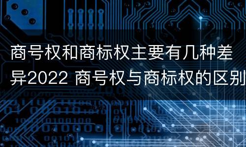 商号权和商标权主要有几种差异2022 商号权与商标权的区别