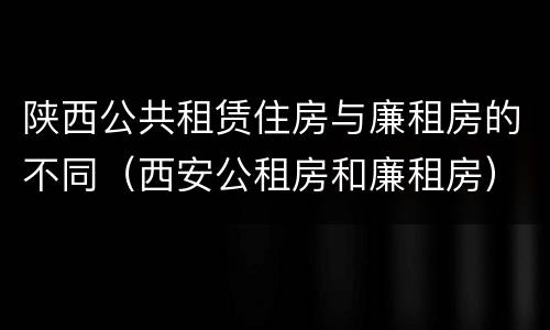 陕西公共租赁住房与廉租房的不同（西安公租房和廉租房）