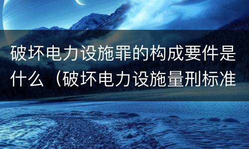 破坏电力设施罪的构成要件是什么（破坏电力设施量刑标准）