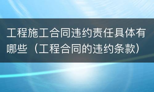 工程施工合同违约责任具体有哪些（工程合同的违约条款）
