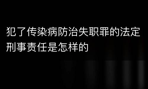 犯了传染病防治失职罪的法定刑事责任是怎样的