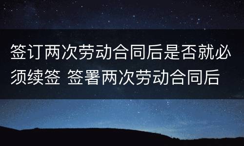 签订两次劳动合同后是否就必须续签 签署两次劳动合同后