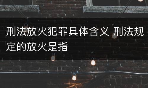 刑法放火犯罪具体含义 刑法规定的放火是指