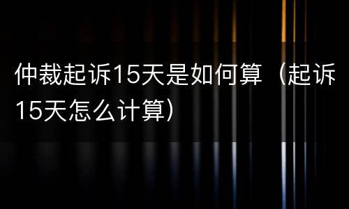 仲裁起诉15天是如何算（起诉15天怎么计算）