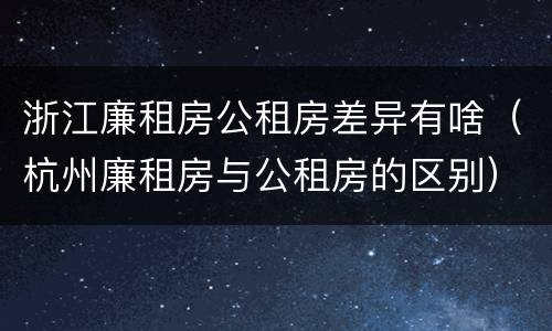 浙江廉租房公租房差异有啥（杭州廉租房与公租房的区别）