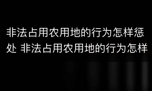 非法占用农用地的行为怎样惩处 非法占用农用地的行为怎样惩处呢