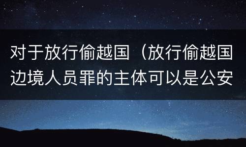 对于放行偷越国（放行偷越国边境人员罪的主体可以是公安民警吗）