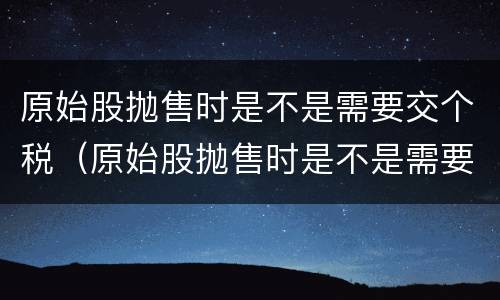 原始股抛售时是不是需要交个税（原始股抛售时是不是需要交个税了）
