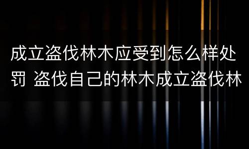 成立盗伐林木应受到怎么样处罚 盗伐自己的林木成立盗伐林木罪吗