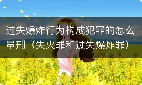 过失爆炸行为构成犯罪的怎么量刑（失火罪和过失爆炸罪）