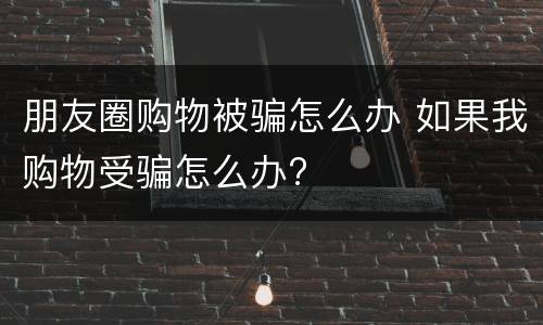 朋友圈购物被骗怎么办 如果我购物受骗怎么办?