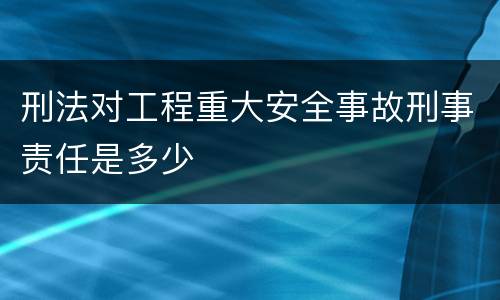 刑法对工程重大安全事故刑事责任是多少