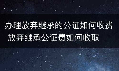 办理放弃继承的公证如何收费 放弃继承公证费如何收取