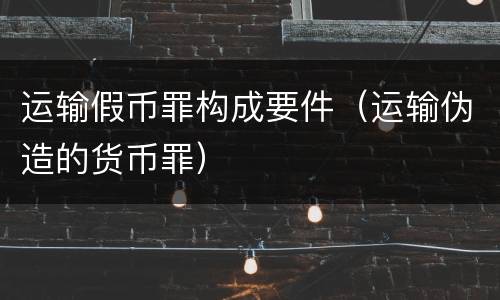 运输假币罪构成要件（运输伪造的货币罪）