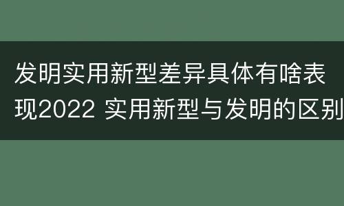 发明实用新型差异具体有啥表现2022 实用新型与发明的区别