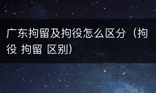 广东拘留及拘役怎么区分（拘役 拘留 区别）