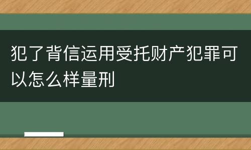 犯了背信运用受托财产犯罪可以怎么样量刑