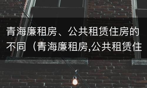 青海廉租房、公共租赁住房的不同（青海廉租房,公共租赁住房的不同条件）