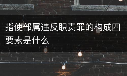 指使部属违反职责罪的构成四要素是什么
