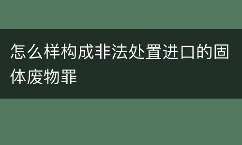 怎么样构成非法处置进口的固体废物罪