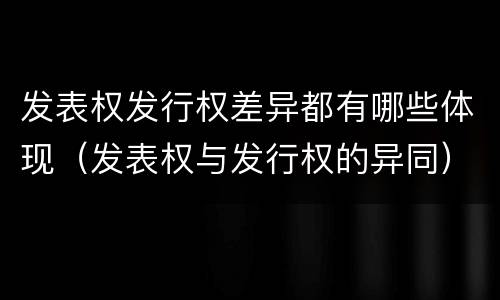 发表权发行权差异都有哪些体现（发表权与发行权的异同）