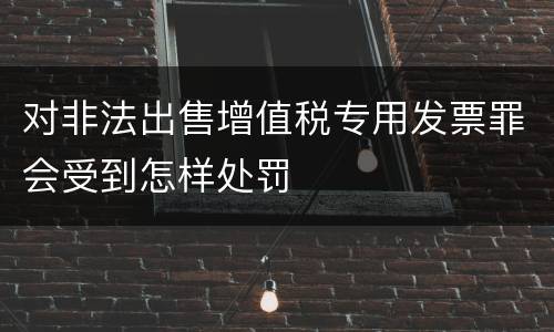 对非法出售增值税专用发票罪会受到怎样处罚