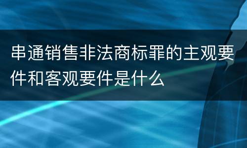 串通销售非法商标罪的主观要件和客观要件是什么