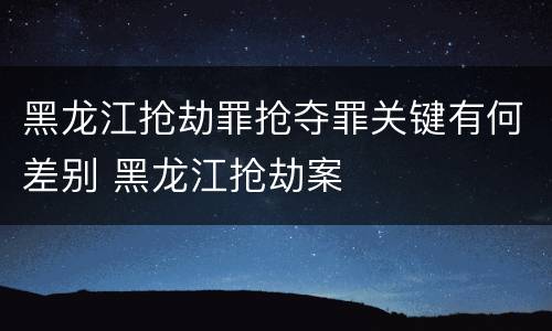 黑龙江抢劫罪抢夺罪关键有何差别 黑龙江抢劫案