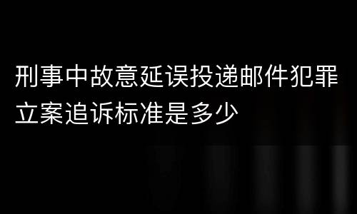 刑事中故意延误投递邮件犯罪立案追诉标准是多少