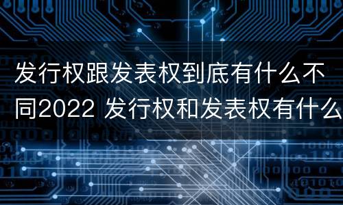 发行权跟发表权到底有什么不同2022 发行权和发表权有什么区别