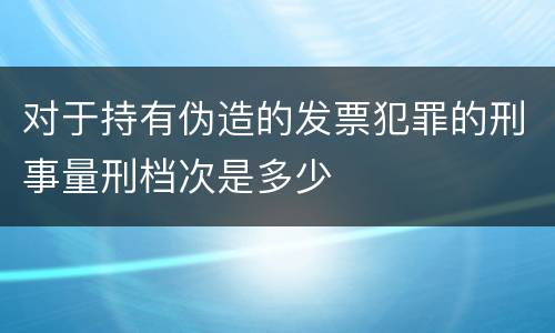 对于持有伪造的发票犯罪的刑事量刑档次是多少