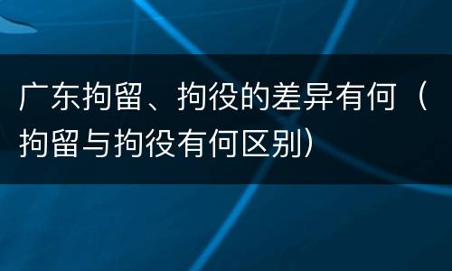 广东拘留、拘役的差异有何（拘留与拘役有何区别）
