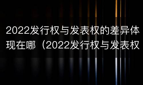 2022发行权与发表权的差异体现在哪（2022发行权与发表权的差异体现在哪里）