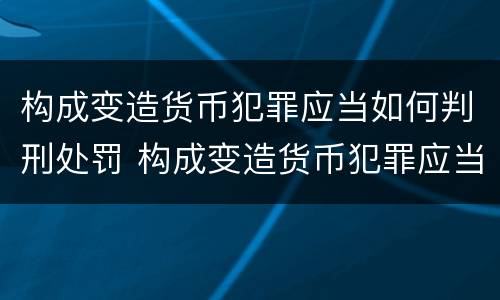 构成变造货币犯罪应当如何判刑处罚 构成变造货币犯罪应当如何判刑处罚