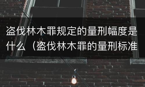 盗伐林木罪规定的量刑幅度是什么（盗伐林木罪的量刑标准）