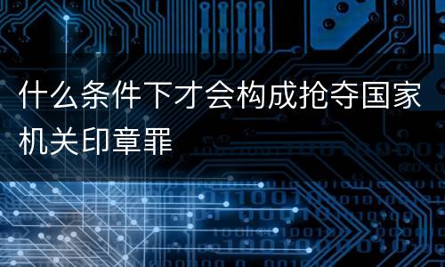 什么条件下才会构成抢夺国家机关印章罪