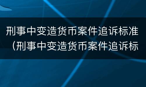 刑事中变造货币案件追诉标准（刑事中变造货币案件追诉标准是什么）