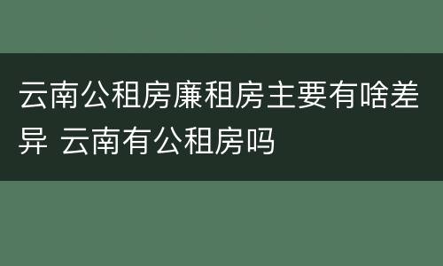 云南公租房廉租房主要有啥差异 云南有公租房吗