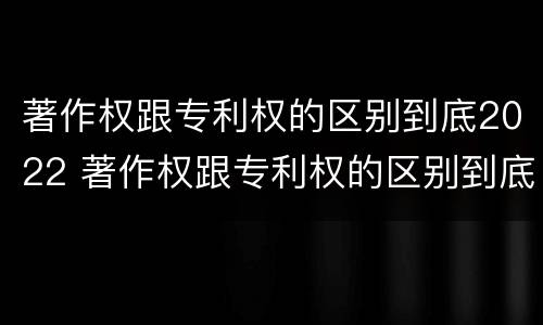 著作权跟专利权的区别到底2022 著作权跟专利权的区别到底2022年