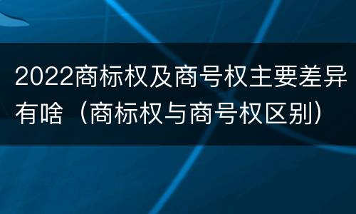 2022商标权及商号权主要差异有啥（商标权与商号权区别）