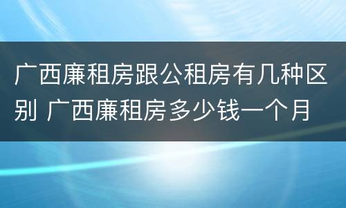 广西廉租房跟公租房有几种区别 广西廉租房多少钱一个月