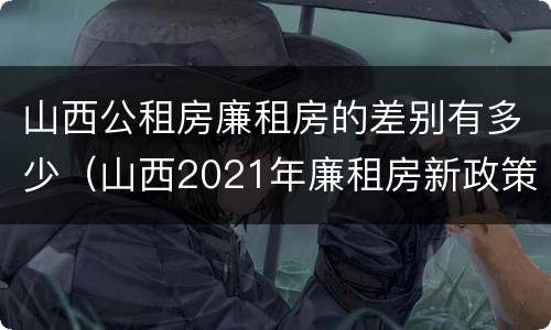 山西公租房廉租房的差别有多少（山西2021年廉租房新政策）