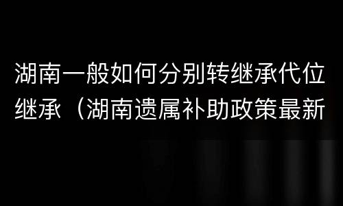 湖南一般如何分别转继承代位继承（湖南遗属补助政策最新2021）